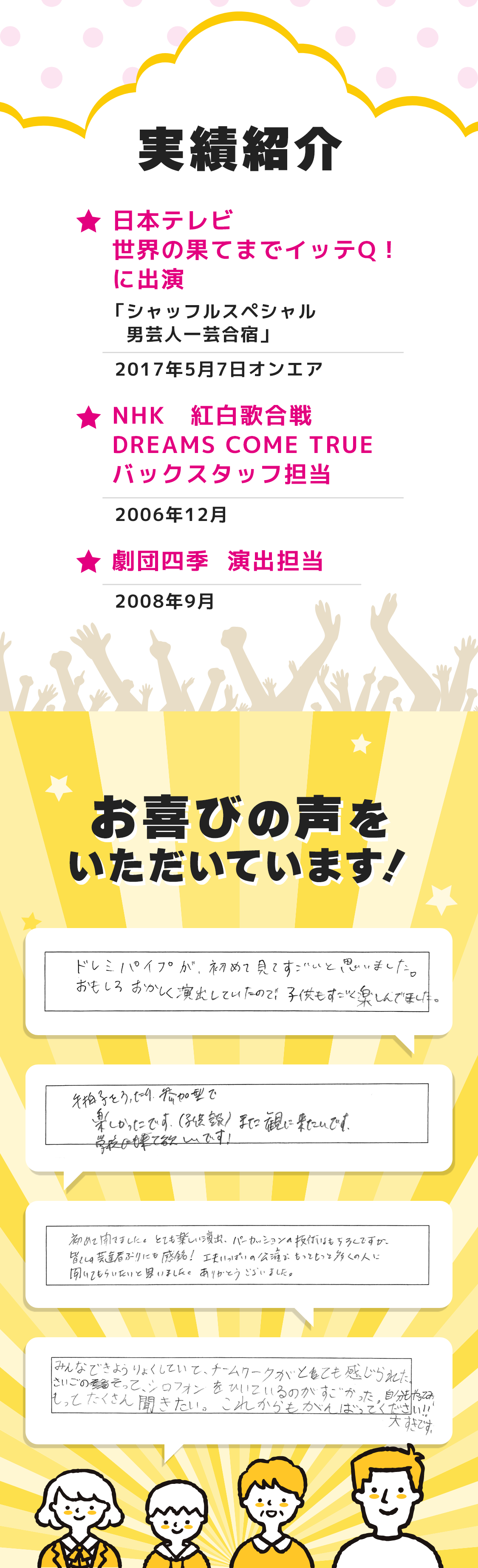 実績紹介。日本テレビ 世界の果てまでイッテQ！に出演。NHK紅白歌合戦DREAMS COME TRUEバックスタッフ担当。劇団四季演出担当。お喜びの声をいただいています！ドレミパイプが初めて見てすごいと思いました。手拍子を打ったり、参加型で楽しかったです。また観に来たいです！