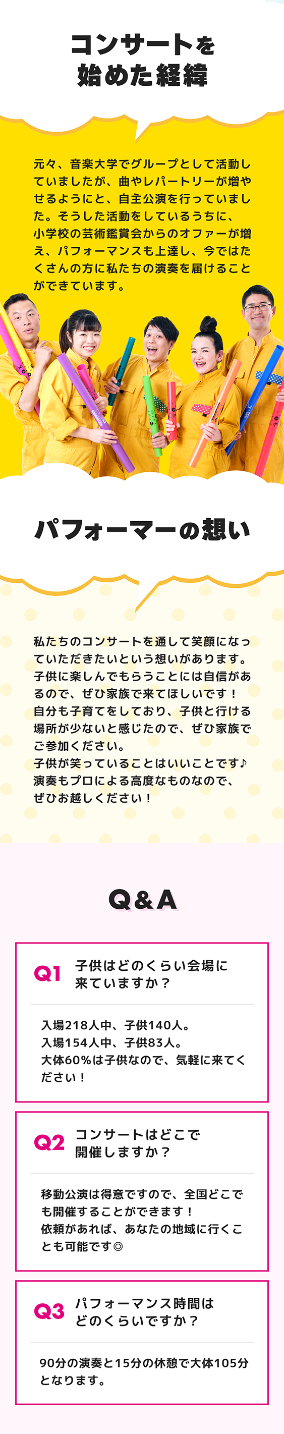 コンサートを始めた経緯。パフォーマーの想い。子供に楽しんでもらうことには自信があるので、ぜひ家族で来てください。子供が笑っていることはいいことです♪演奏もプロによる高度なものなので、ぜひお越しください！ Q&A 子供はどのくらい会場に来ていますか？ 大体60%は子供なので、気軽に来てください！ 公演時間はどのくらいですか？ 90分の演奏と15分の休憩で大体105分となります。